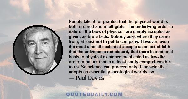 People take it for granted that the physical world is both ordered and intelligible. The underlying order in nature - the laws of physics - are simply accepted as given, as brute facts. Nobody asks where they came from; 