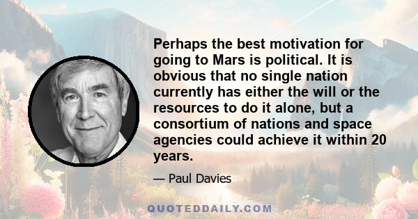 Perhaps the best motivation for going to Mars is political. It is obvious that no single nation currently has either the will or the resources to do it alone, but a consortium of nations and space agencies could achieve 