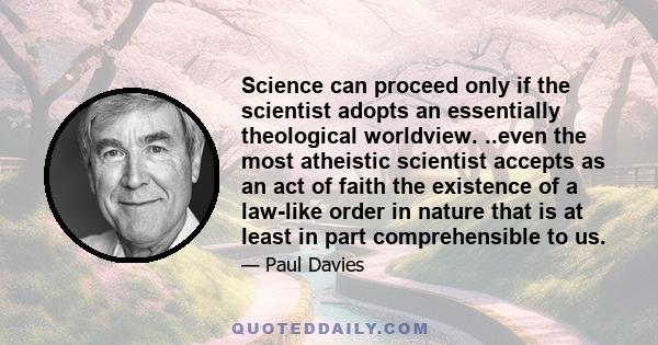 Science can proceed only if the scientist adopts an essentially theological worldview. ..even the most atheistic scientist accepts as an act of faith the existence of a law-like order in nature that is at least in part