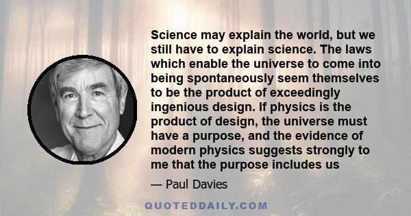 Science may explain the world, but we still have to explain science. The laws which enable the universe to come into being spontaneously seem themselves to be the product of exceedingly ingenious design. If physics is