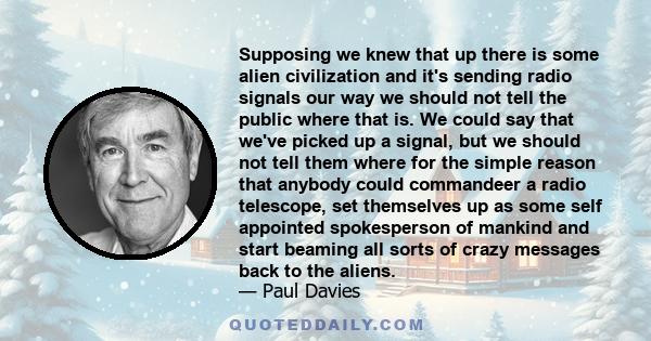 Supposing we knew that up there is some alien civilization and it's sending radio signals our way we should not tell the public where that is. We could say that we've picked up a signal, but we should not tell them