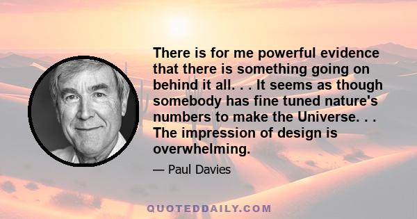 There is for me powerful evidence that there is something going on behind it all. . . It seems as though somebody has fine tuned nature's numbers to make the Universe. . . The impression of design is overwhelming.