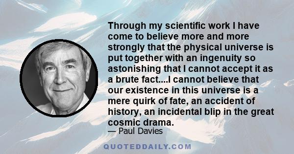 Through my scientific work I have come to believe more and more strongly that the physical universe is put together with an ingenuity so astonishing that I cannot accept it as a brute fact....I cannot believe that our