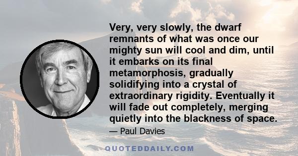 Very, very slowly, the dwarf remnants of what was once our mighty sun will cool and dim, until it embarks on its final metamorphosis, gradually solidifying into a crystal of extraordinary rigidity. Eventually it will