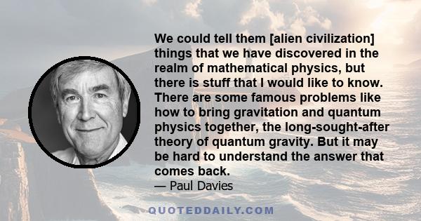 We could tell them [alien civilization] things that we have discovered in the realm of mathematical physics, but there is stuff that I would like to know. There are some famous problems like how to bring gravitation and 