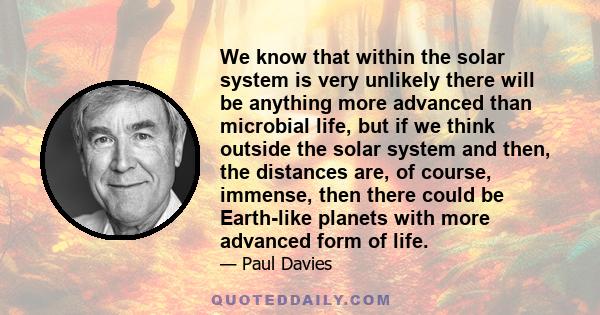 We know that within the solar system is very unlikely there will be anything more advanced than microbial life, but if we think outside the solar system and then, the distances are, of course, immense, then there could