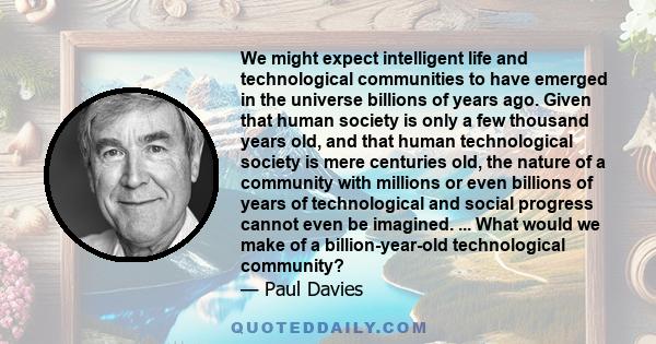 We might expect intelligent life and technological communities to have emerged in the universe billions of years ago. Given that human society is only a few thousand years old, and that human technological society is