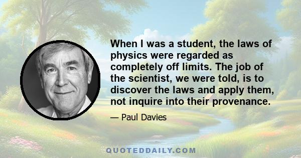 When I was a student, the laws of physics were regarded as completely off limits. The job of the scientist, we were told, is to discover the laws and apply them, not inquire into their provenance.