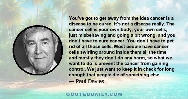 You've got to get away from the idea cancer is a disease to be cured. It's not a disease really. The cancer cell is your own body, your own cells, just misbehaving and going a bit wrong, and you don't have to cure