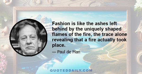 Fashion is like the ashes left behind by the uniquely shaped flames of the fire, the trace alone revealing that a fire actually took place.