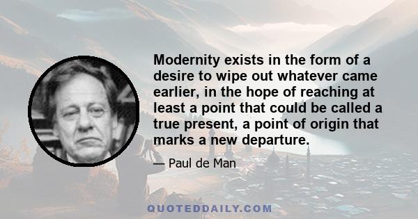 Modernity exists in the form of a desire to wipe out whatever came earlier, in the hope of reaching at least a point that could be called a true present, a point of origin that marks a new departure.