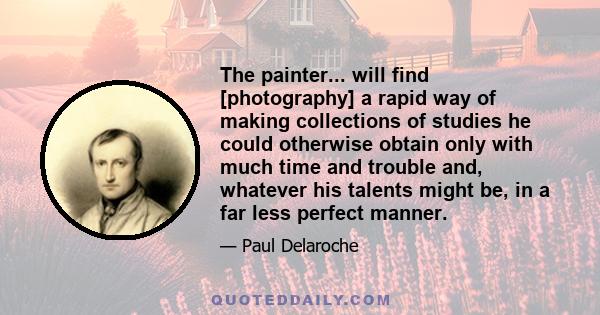 The painter... will find [photography] a rapid way of making collections of studies he could otherwise obtain only with much time and trouble and, whatever his talents might be, in a far less perfect manner.