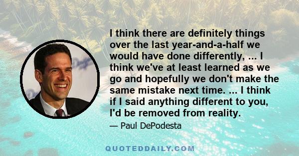 I think there are definitely things over the last year-and-a-half we would have done differently, ... I think we've at least learned as we go and hopefully we don't make the same mistake next time. ... I think if I said 