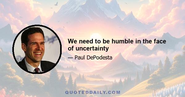 We need to be humble in the face of uncertainty