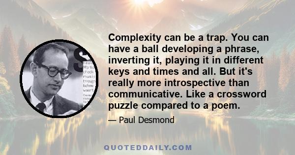 Complexity can be a trap. You can have a ball developing a phrase, inverting it, playing it in different keys and times and all. But it's really more introspective than communicative. Like a crossword puzzle compared to 