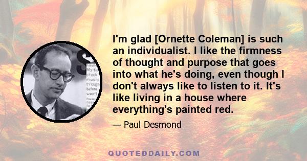 I'm glad [Ornette Coleman] is such an individualist. I like the firmness of thought and purpose that goes into what he's doing, even though I don't always like to listen to it. It's like living in a house where