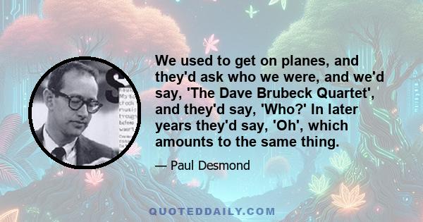 We used to get on planes, and they'd ask who we were, and we'd say, 'The Dave Brubeck Quartet', and they'd say, 'Who?' In later years they'd say, 'Oh', which amounts to the same thing.