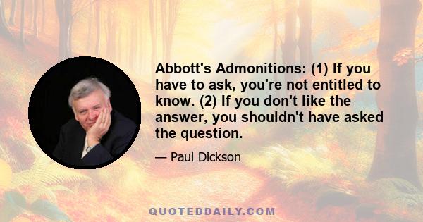 Abbott's Admonitions: (1) If you have to ask, you're not entitled to know. (2) If you don't like the answer, you shouldn't have asked the question.