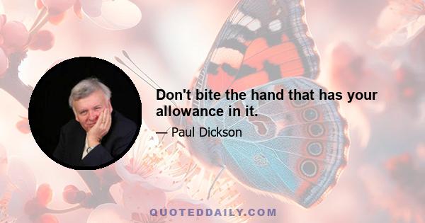 Don't bite the hand that has your allowance in it.