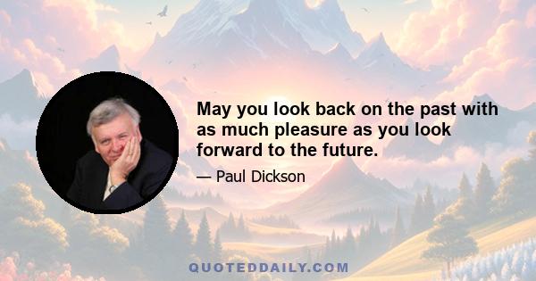 May you look back on the past with as much pleasure as you look forward to the future.