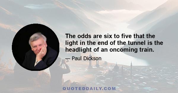 The odds are six to five that the light in the end of the tunnel is the headlight of an oncoming train.