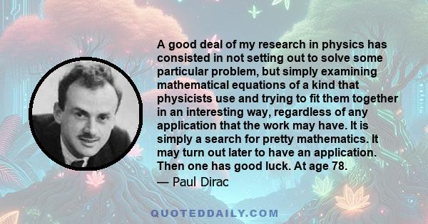 A good deal of my research in physics has consisted in not setting out to solve some particular problem, but simply examining mathematical equations of a kind that physicists use and trying to fit them together in an