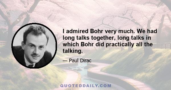 I admired Bohr very much. We had long talks together, long talks in which Bohr did practically all the talking.