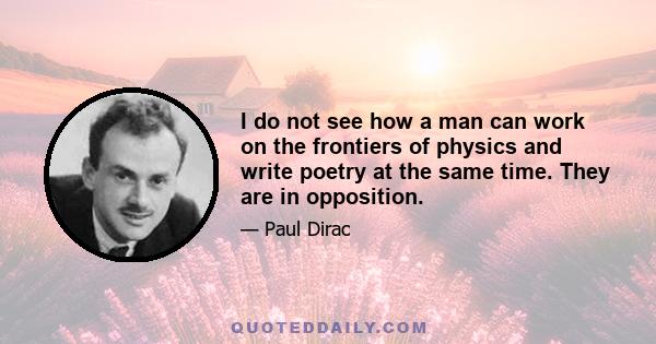 I do not see how a man can work on the frontiers of physics and write poetry at the same time. They are in opposition.