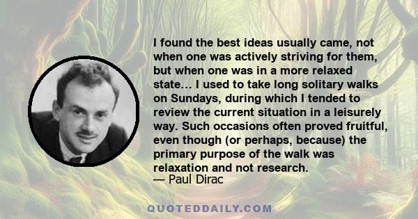 I found the best ideas usually came, not when one was actively striving for them, but when one was in a more relaxed state… I used to take long solitary walks on Sundays, during which I tended to review the current