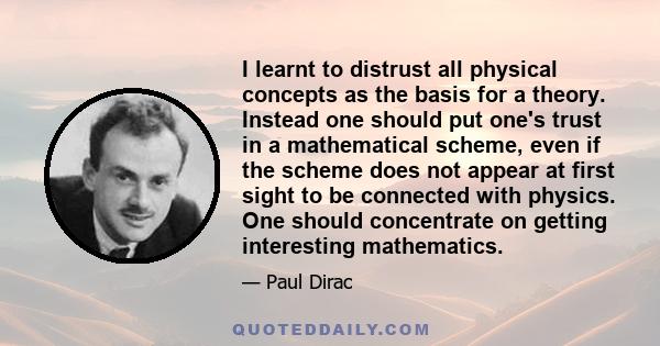 I learnt to distrust all physical concepts as the basis for a theory. Instead one should put one's trust in a mathematical scheme, even if the scheme does not appear at first sight to be connected with physics. One