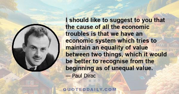 I should like to suggest to you that the cause of all the economic troubles is that we have an economic system which tries to maintain an equality of value between two things, which it would be better to recognise from