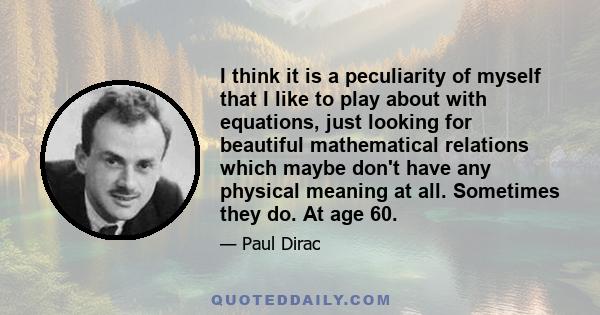 I think it is a peculiarity of myself that I like to play about with equations, just looking for beautiful mathematical relations which maybe don't have any physical meaning at all. Sometimes they do. At age 60.