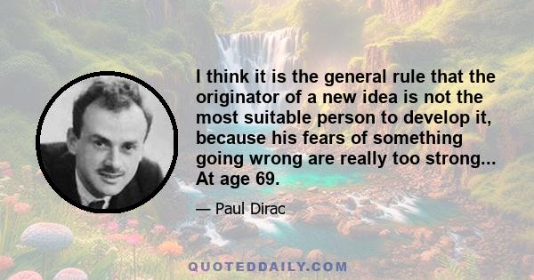 I think it is the general rule that the originator of a new idea is not the most suitable person to develop it, because his fears of something going wrong are really too strong... At age 69.