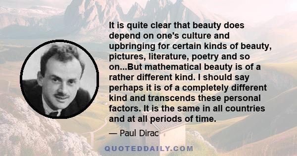 It is quite clear that beauty does depend on one's culture and upbringing for certain kinds of beauty, pictures, literature, poetry and so on...But mathematical beauty is of a rather different kind. I should say perhaps 