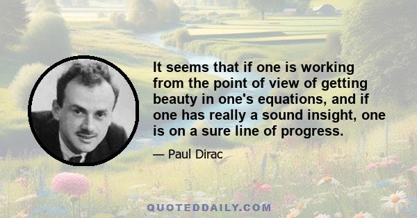 It seems that if one is working from the point of view of getting beauty in one's equations, and if one has really a sound insight, one is on a sure line of progress.