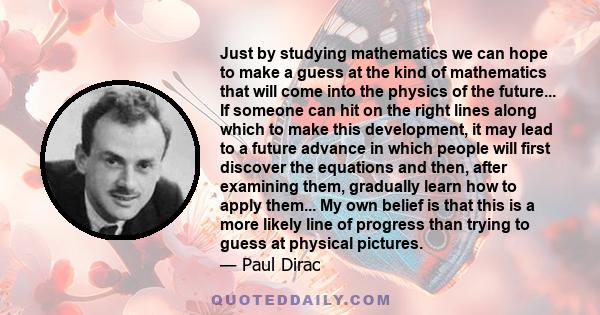 Just by studying mathematics we can hope to make a guess at the kind of mathematics that will come into the physics of the future... If someone can hit on the right lines along which to make this development, it may