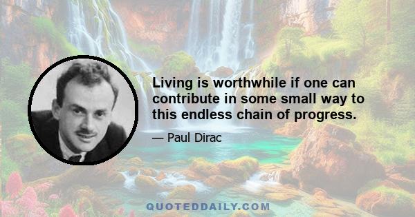 Living is worthwhile if one can contribute in some small way to this endless chain of progress.