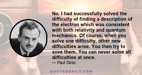 No. I had successfully solved the difficulty of finding a description of the electron which was consistent with both relativity and quantum mechanics. Of course, when you solve one difficulty, other new difficulties