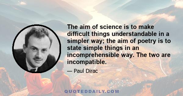 The aim of science is to make difficult things understandable in a simpler way; the aim of poetry is to state simple things in an incomprehensible way. The two are incompatible.