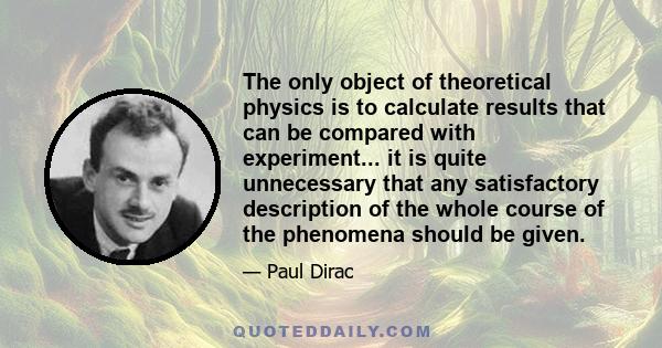 The only object of theoretical physics is to calculate results that can be compared with experiment... it is quite unnecessary that any satisfactory description of the whole course of the phenomena should be given.