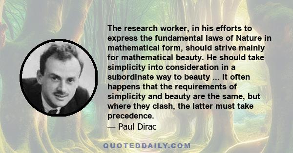 The research worker, in his efforts to express the fundamental laws of Nature in mathematical form, should strive mainly for mathematical beauty. He should take simplicity into consideration in a subordinate way to