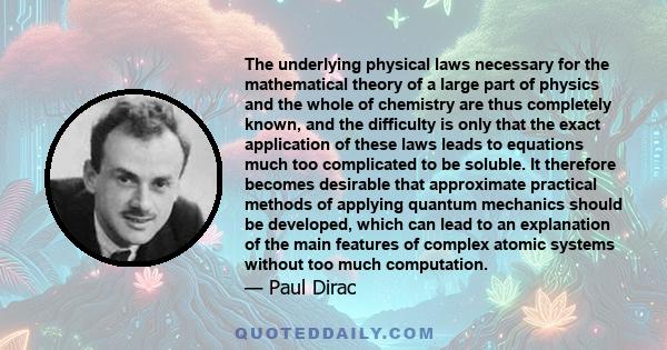 The underlying physical laws necessary for the mathematical theory of a large part of physics and the whole of chemistry are thus completely known, and the difficulty is only that the exact application of these laws