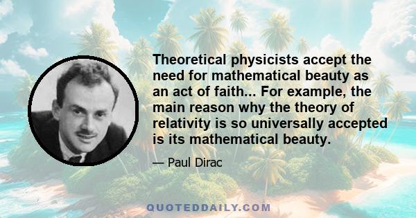 Theoretical physicists accept the need for mathematical beauty as an act of faith... For example, the main reason why the theory of relativity is so universally accepted is its mathematical beauty.