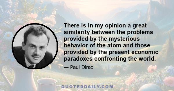 There is in my opinion a great similarity between the problems provided by the mysterious behavior of the atom and those provided by the present economic paradoxes confronting the world.