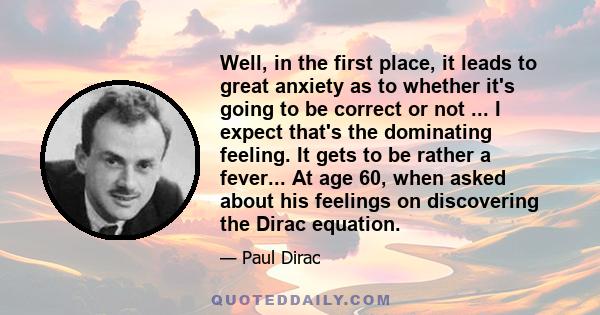 Well, in the first place, it leads to great anxiety as to whether it's going to be correct or not ... I expect that's the dominating feeling. It gets to be rather a fever... At age 60, when asked about his feelings on