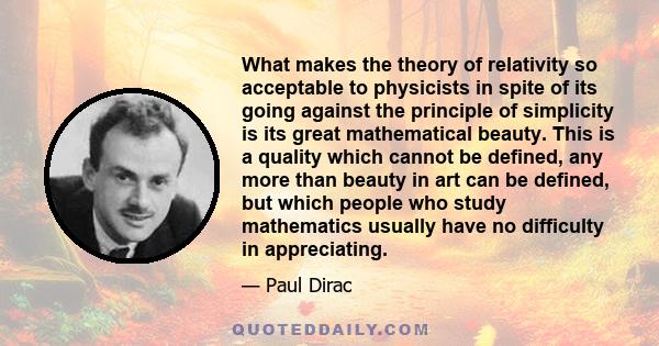 What makes the theory of relativity so acceptable to physicists in spite of its going against the principle of simplicity is its great mathematical beauty. This is a quality which cannot be defined, any more than beauty 