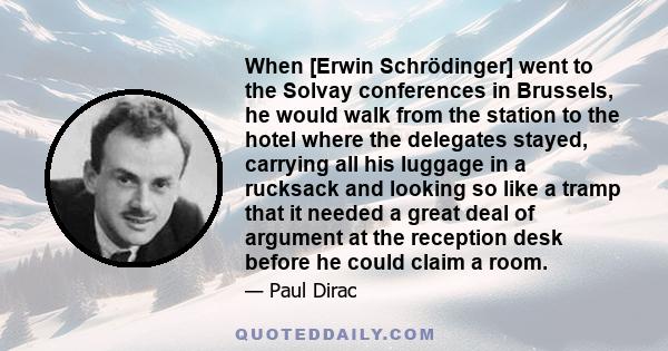 When [Erwin Schrödinger] went to the Solvay conferences in Brussels, he would walk from the station to the hotel where the delegates stayed, carrying all his luggage in a rucksack and looking so like a tramp that it