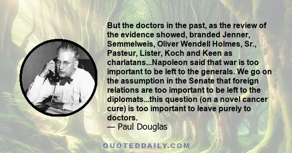 But the doctors in the past, as the review of the evidence showed, branded Jenner, Semmelweis, Oliver Wendell Holmes, Sr., Pasteur, Lister, Koch and Keen as charlatans...Napoleon said that war is too important to be