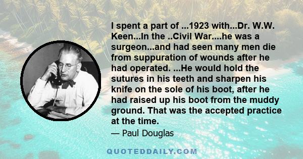 I spent a part of ...1923 with...Dr. W.W. Keen...In the ..Civil War....he was a surgeon...and had seen many men die from suppuration of wounds after he had operated. ...He would hold the sutures in his teeth and sharpen 