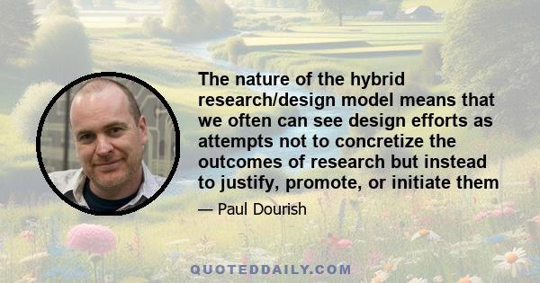 The nature of the hybrid research/design model means that we often can see design efforts as attempts not to concretize the outcomes of research but instead to justify, promote, or initiate them